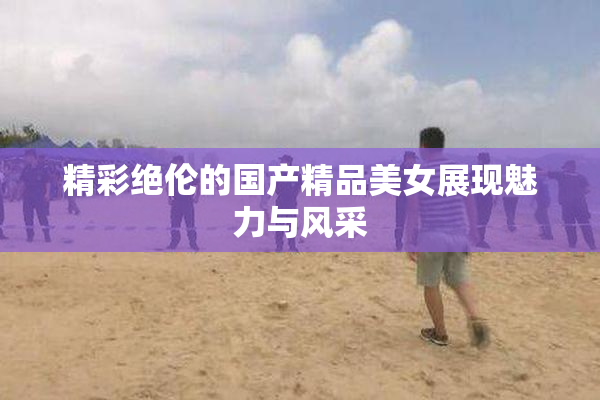 精彩绝伦的国产精品美女展现魅力与风采