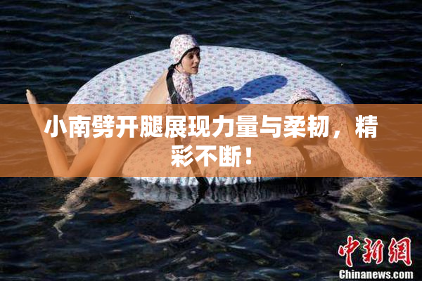 小南劈开腿展现力量与柔韧，精彩不断！
