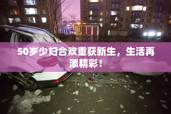50岁少妇合欢重获新生，生活再添精彩！