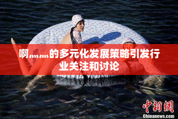 啊灬灬的多元化发展策略引发行业关注和讨论