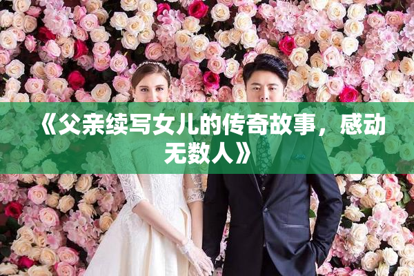 《父亲续写女儿的传奇故事，感动无数人》