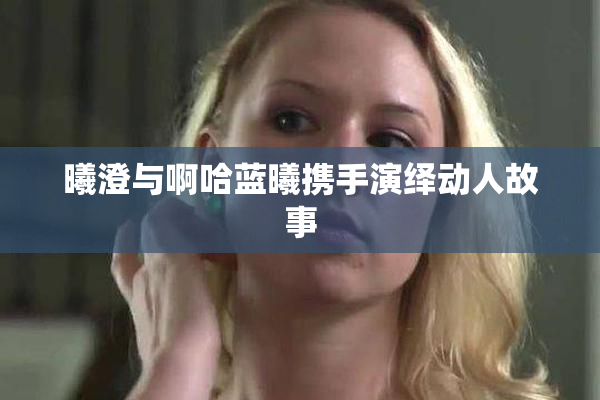 曦澄与啊哈蓝曦携手演绎动人故事