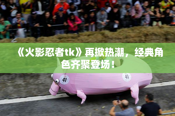 《火影忍者tk》再掀热潮，经典角色齐聚登场！