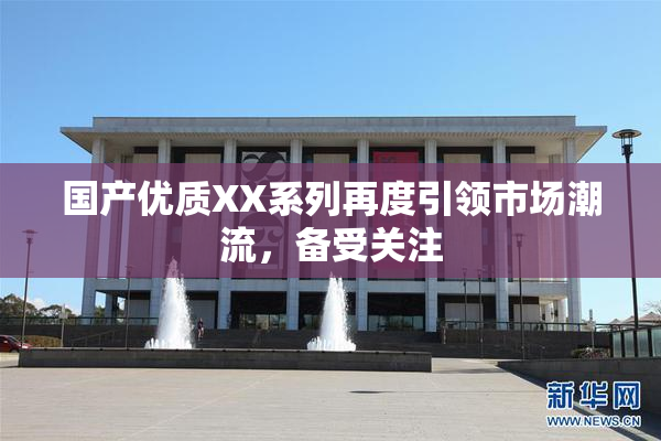 国产优质XX系列再度引领市场潮流，备受关注