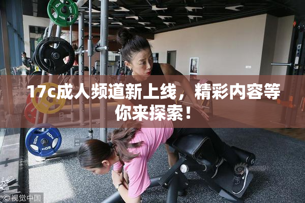 17c成人频道新上线，精彩内容等你来探索！
