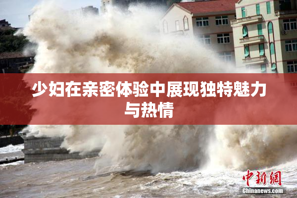 少妇在亲密体验中展现独特魅力与热情