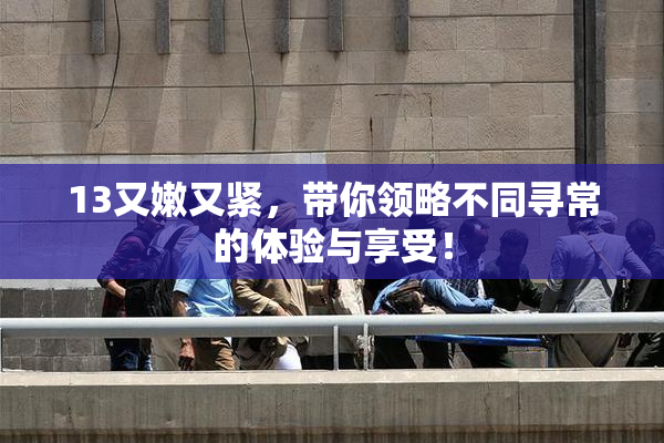 13又嫩又紧，带你领略不同寻常的体验与享受！