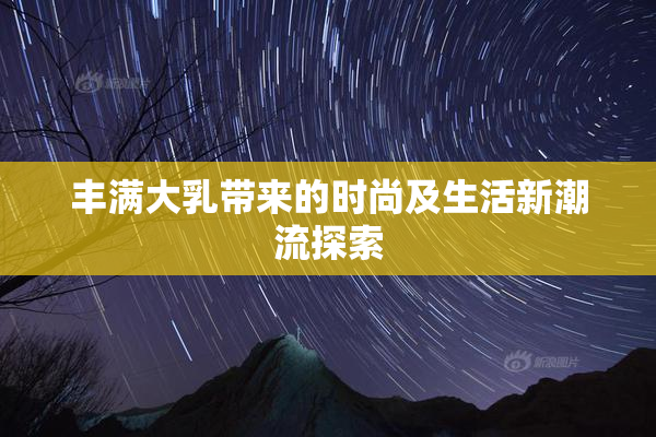 丰满大乳带来的时尚及生活新潮流探索