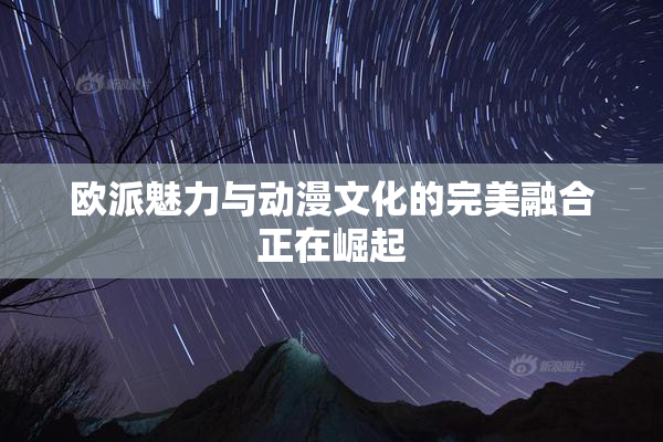 欧派魅力与动漫文化的完美融合正在崛起