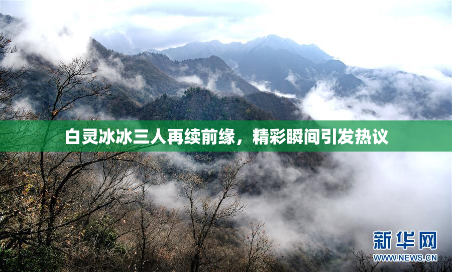 白灵冰冰三人再续前缘，精彩瞬间引发热议
