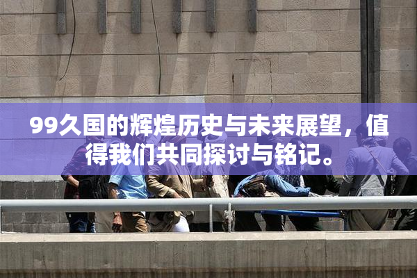 99久国的辉煌历史与未来展望，值得我们共同探讨与铭记。