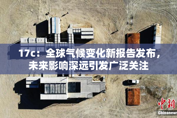 17c：全球气候变化新报告发布，未来影响深远引发广泛关注