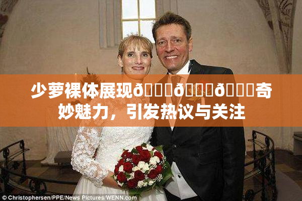 少萝裸体展现🔞🔞🔞奇妙魅力，引发热议与关注