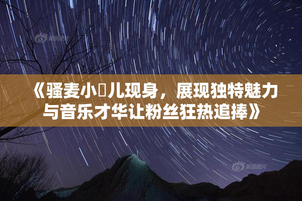 《骚麦小苮儿现身，展现独特魅力与音乐才华让粉丝狂热追捧》