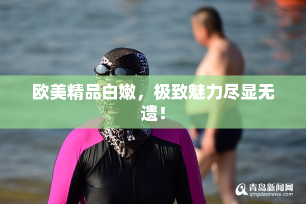 欧美精品白嫩，极致魅力尽显无遗！