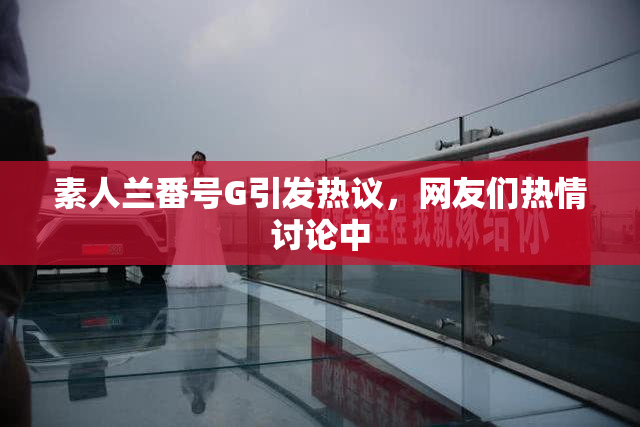 素人兰番号G引发热议，网友们热情讨论中