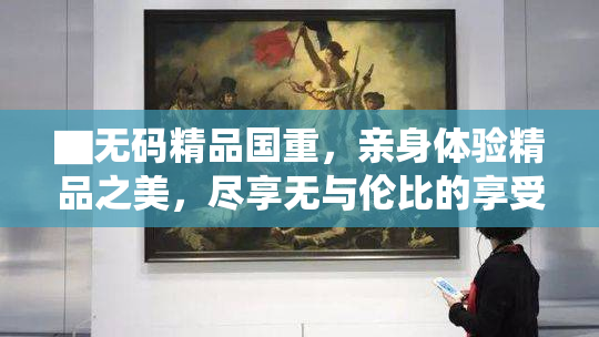 ▇无码精品国重，亲身体验精品之美，尽享无与伦比的享受！