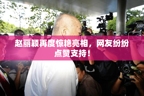 赵丽颖再度惊艳亮相，网友纷纷点赞支持！
