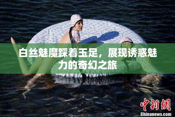 白丝魅魔踩着玉足，展现诱惑魅力的奇幻之旅