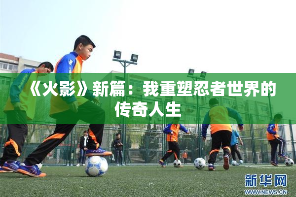 《火影》新篇：我重塑忍者世界的传奇人生
