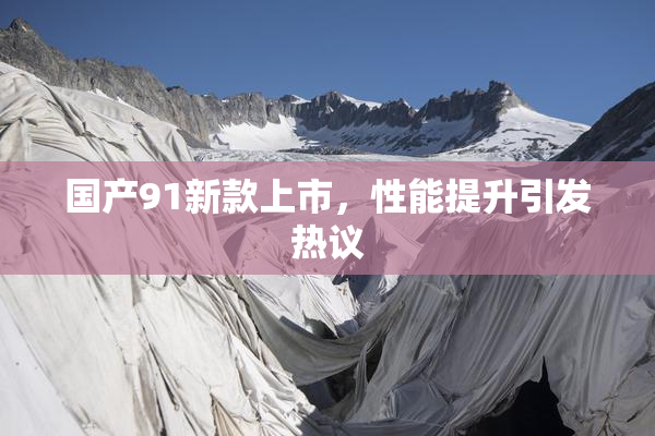 国产91新款上市，性能提升引发热议