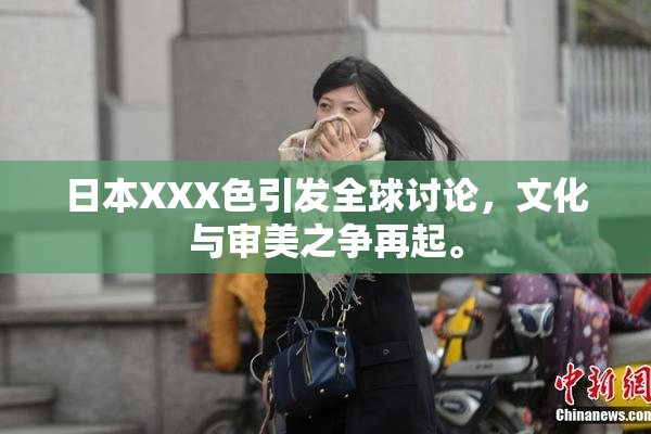日本XXX色引发全球讨论，文化与审美之争再起。