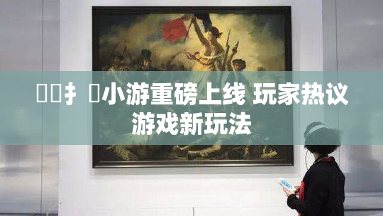 喿喿扌畐小游重磅上线 玩家热议游戏新玩法