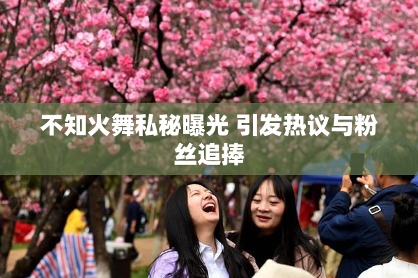 不知火舞私秘曝光 引发热议与粉丝追捧