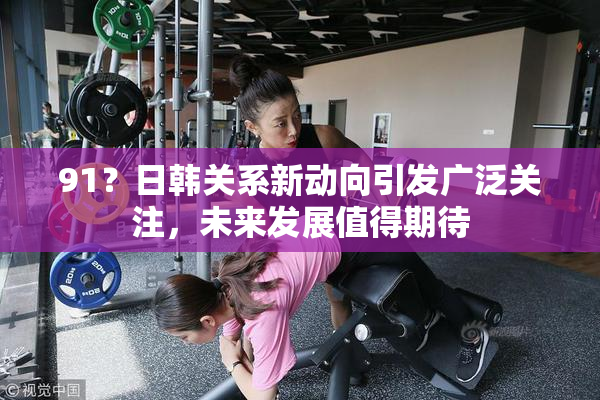 91？日韩关系新动向引发广泛关注，未来发展值得期待
