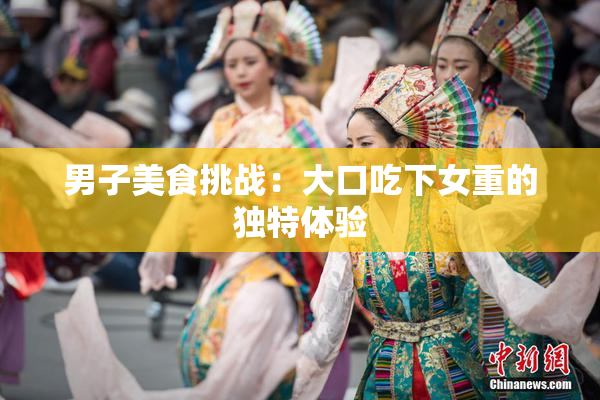 男子美食挑战：大口吃下女重的独特体验