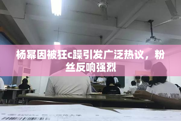 杨幂因被狂c躁引发广泛热议，粉丝反响强烈