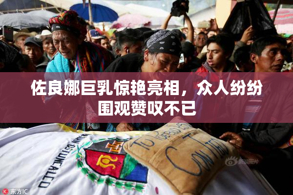 佐良娜巨乳惊艳亮相，众人纷纷围观赞叹不已