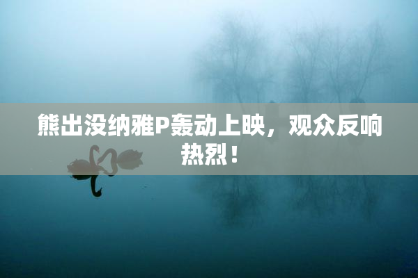 熊出没纳雅P轰动上映，观众反响热烈！