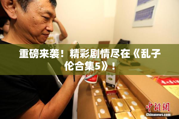 重磅来袭！精彩剧情尽在《乱子伦合集5》！