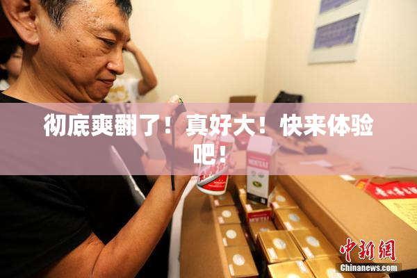 彻底爽翻了！真好大！快来体验吧！