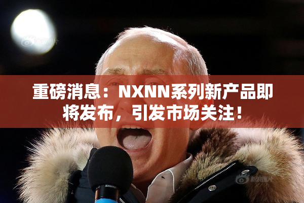 重磅消息：NXNN系列新产品即将发布，引发市场关注！