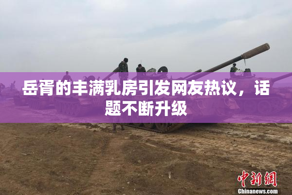 岳胥的丰满乳房引发网友热议，话题不断升级