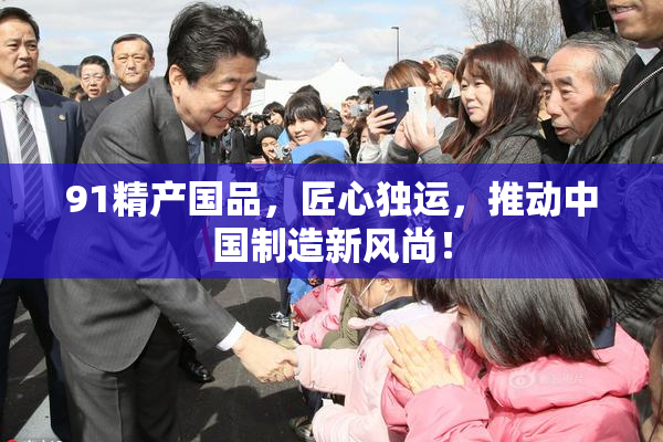 91精产国品，匠心独运，推动中国制造新风尚！