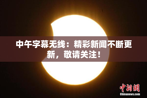 中午字幕无线：精彩新闻不断更新，敬请关注！
