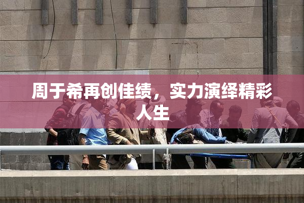 周于希再创佳绩，实力演绎精彩人生