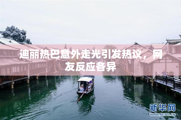 迪丽热巴意外走光引发热议，网友反应各异