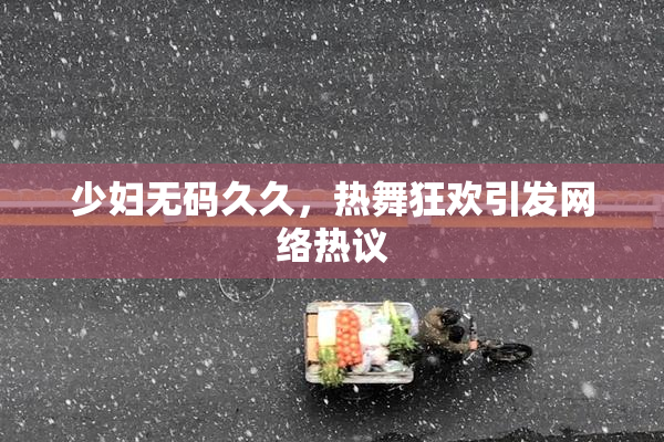少妇无码久久，热舞狂欢引发网络热议