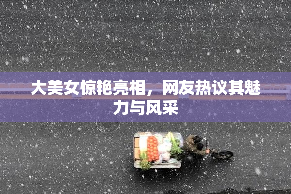 大美女惊艳亮相，网友热议其魅力与风采