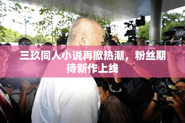 三玖同人小说再掀热潮，粉丝期待新作上线