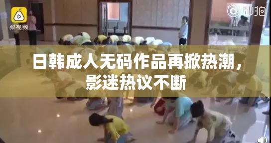 日韩成人无码作品再掀热潮，影迷热议不断