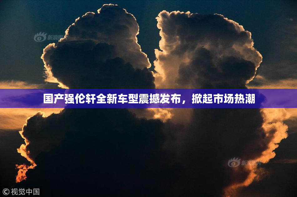 国产强伦轩全新车型震撼发布，掀起市场热潮