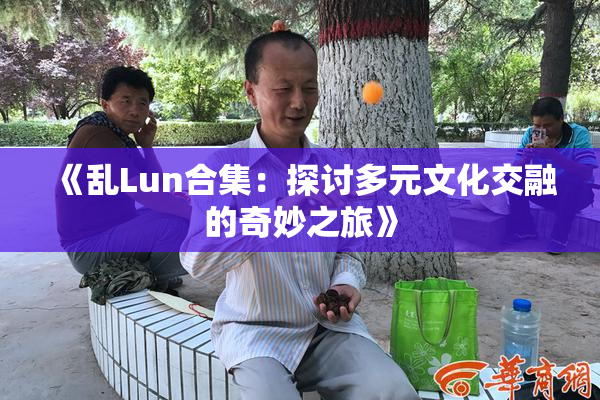 《乱Lun合集：探讨多元文化交融的奇妙之旅》