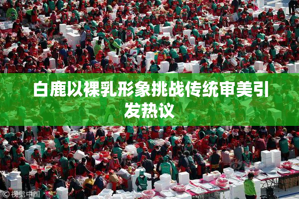 白鹿以裸乳形象挑战传统审美引发热议