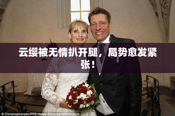 云缨被无情扒开腿，局势愈发紧张！