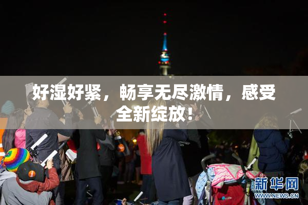 好湿好紧，畅享无尽激情，感受全新绽放！